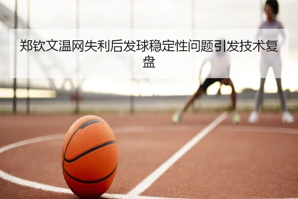 郑钦文温网失利后发球稳定性问题引发技术复盘