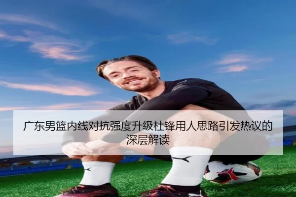广东男篮内线对抗强度升级杜锋用人思路引发热议的深层解读
