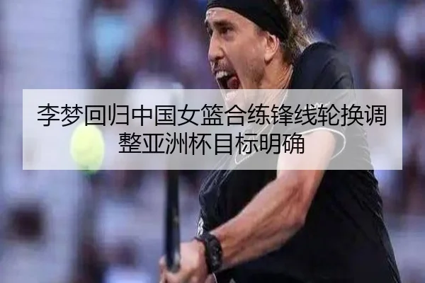 李梦回归中国女篮合练锋线轮换调整亚洲杯目标明确