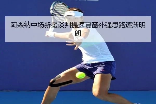 阿森纳中场新援谈判提速夏窗补强思路逐渐明朗
