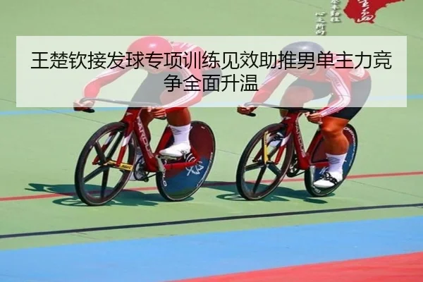 王楚钦接发球专项训练见效助推男单主力竞争全面升温